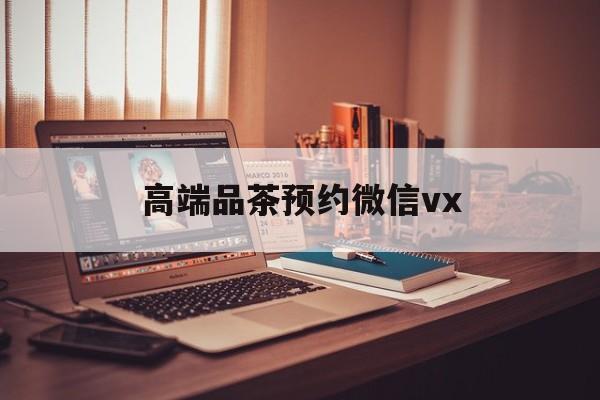 单县关于高端品茶预约微信vx的信息